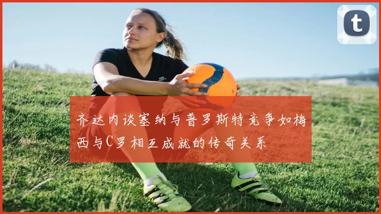 齐达内谈塞纳与普罗斯特竞争如梅西与C罗相互成就的传奇关系